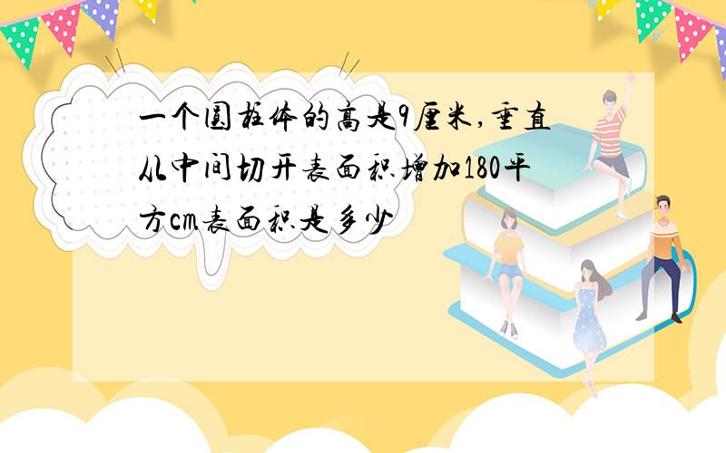 一个圆柱体的高是9厘米,垂直从中间切开表面积增加180平方cm表面积是多少