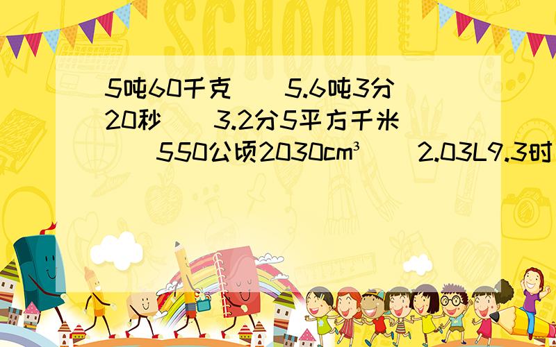 5吨60千克（）5.6吨3分20秒（）3.2分5平方千米（）550公顷2030cm³（）2.03L9.3时（）9 时 30 分