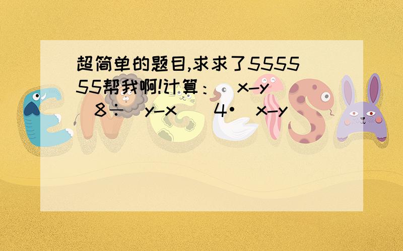 超简单的题目,求求了555555帮我啊!计算：(x-y)^8÷(y-x)^4•(x-y)