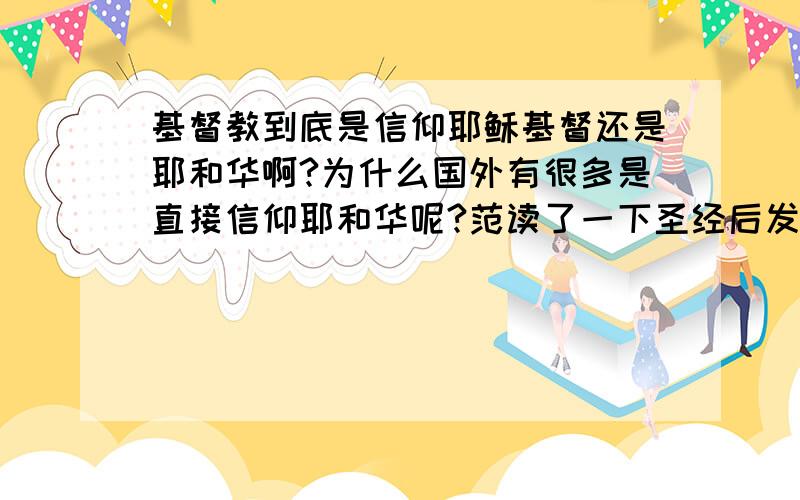 基督教到底是信仰耶稣基督还是耶和华啊?为什么国外有很多是直接信仰耶和华呢?范读了一下圣经后发现旧约是描写神耶和华,新约主要描写神之子耶稣基督,那么我们到底应该信仰谁呢?耶稣