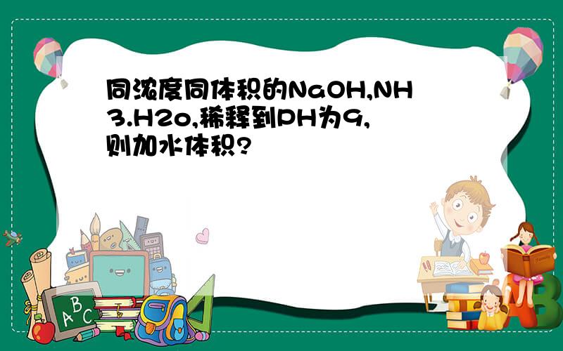 同浓度同体积的NaOH,NH3.H2o,稀释到PH为9,则加水体积?