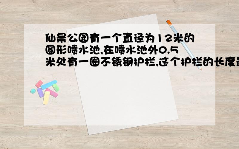 仙景公园有一个直径为12米的圆形喷水池,在喷水池外0.5米处有一圈不锈钢护栏,这个护栏的长度最少是多少要算式,道理也说出来