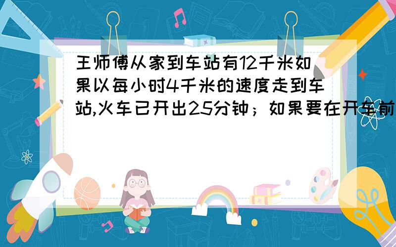 王师傅从家到车站有12千米如果以每小时4千米的速度走到车站,火车已开出25分钟；如果要在开车前5分钟到站,每小时应走多少千米?