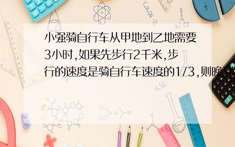 小强骑自行车从甲地到乙地需要3小时,如果先步行2千米,步行的速度是骑自行车速度的1/3,则晚到20分钟,那么甲乙两地相距多少千米?