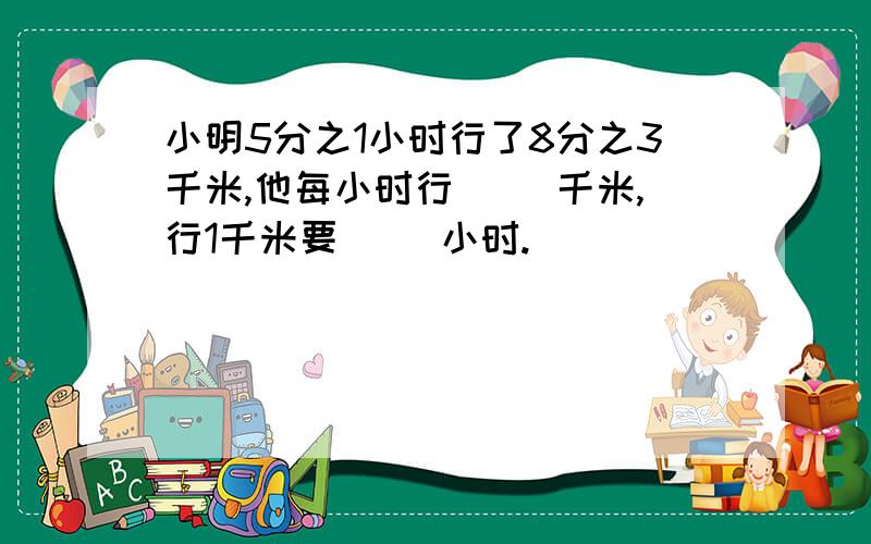 小明5分之1小时行了8分之3千米,他每小时行（ ）千米,行1千米要（ ）小时.