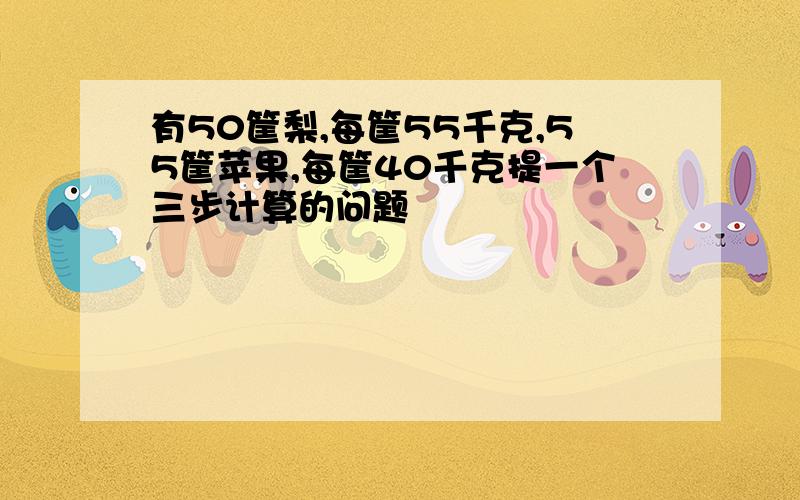 有50筐梨,每筐55千克,55筐苹果,每筐40千克提一个三步计算的问题