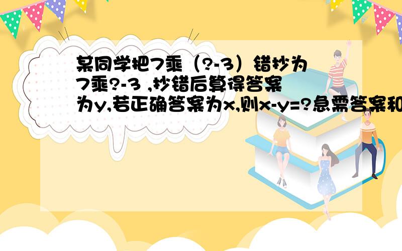 某同学把7乘（?-3）错抄为7乘?-3 ,抄错后算得答案为y,若正确答案为x,则x-y=?急需答案和思路谢啦