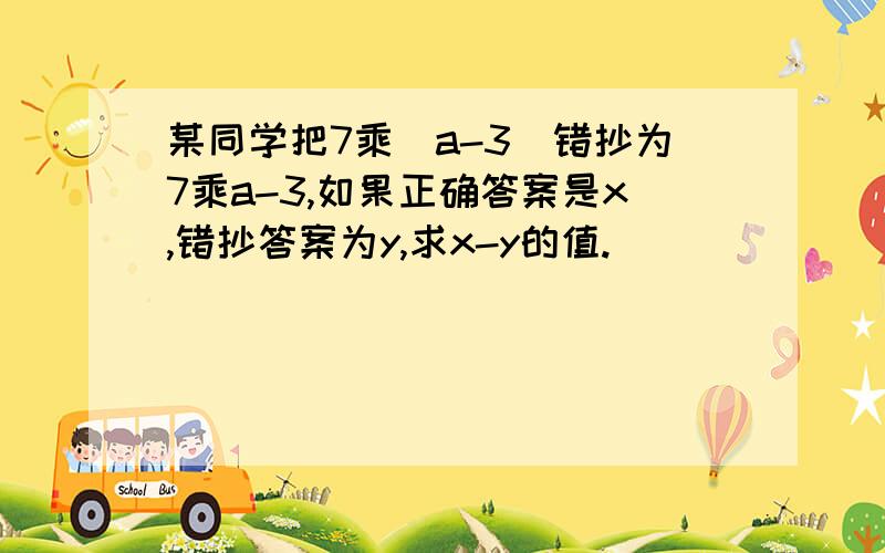 某同学把7乘（a-3）错抄为7乘a-3,如果正确答案是x,错抄答案为y,求x-y的值.