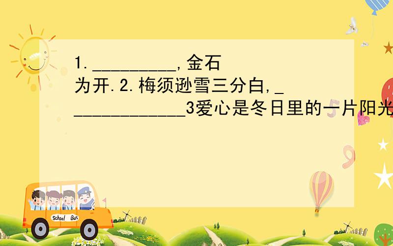 1._________,金石为开.2.梅须逊雪三分白,_____________3爱心是冬日里的一片阳光,使饥寒交迫的人分外感到人间的温暖;爱心的沙漠中的一泓泉水,是濒临绝境的人重新看到生活的希望;______________.