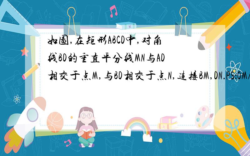 如图,在矩形ABCD中,对角线BD的垂直平分线MN与AD相交于点M,与BD相交于点N,连接BM,DN．PS：OM/ON=OD/OB这一步是什么意思的说?证明：∵四边形ABCD是矩形,∴AD∥BC,∠A=90°,∵MN是BD的中垂线,∴OB=OD,BD⊥MN,