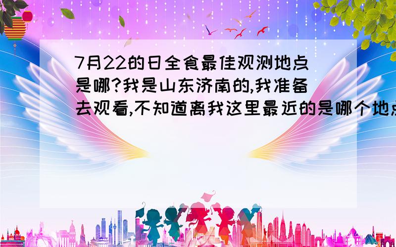 7月22的日全食最佳观测地点是哪?我是山东济南的,我准备去观看,不知道离我这里最近的是哪个地点,而且去的时候需要带什么?观察的时候需要佩戴什么?