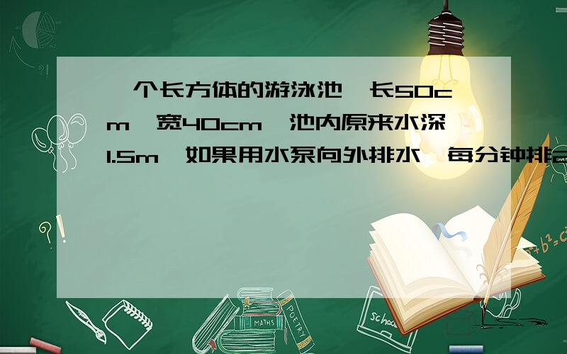 一个长方体的游泳池,长50cm,宽40cm,池内原来水深1.5m,如果用水泵向外排水,每分钟排2.5立方米,排完需要排完需要几小时?算式过程写出来