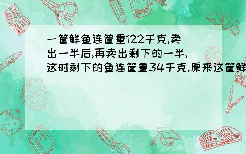 一筐鲜鱼连筐重122千克,卖出一半后,再卖出剩下的一半,这时剩下的鱼连筐重34千克.原来这筐鲜鱼中多少要算式 每一步都写清楚