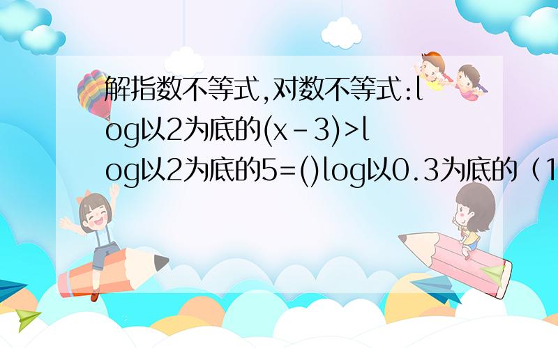 解指数不等式,对数不等式:log以2为底的(x-3)>log以2为底的5=()log以0.3为底的（1-3x）>log以0.为底的（2x+5）要答案和计算过程