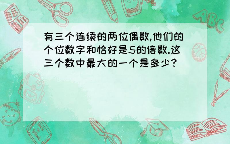 有三个连续的两位偶数,他们的个位数字和恰好是5的倍数.这三个数中最大的一个是多少?