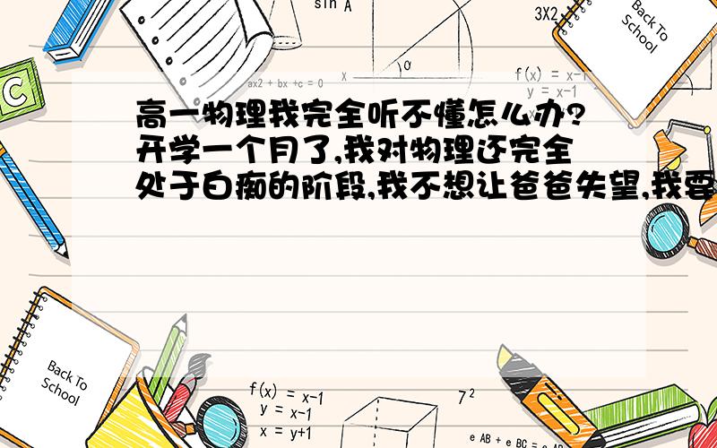 高一物理我完全听不懂怎么办?开学一个月了,我对物理还完全处于白痴的阶段,我不想让爸爸失望,我要怎么办.有谁能教教我物理的么?