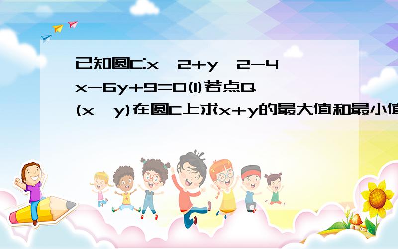 已知圆C:x^2+y^2-4x-6y+9=0(1)若点Q(x,y)在圆C上求x+y的最大值和最小值该圆方程为(x-2)^2+(y-3)^2=2^2 表示该圆经过点(2,3),半径为2可设y=-x+b,求x+y最值等价于求圆的方程与直线方程切点坐标的和.可求出两