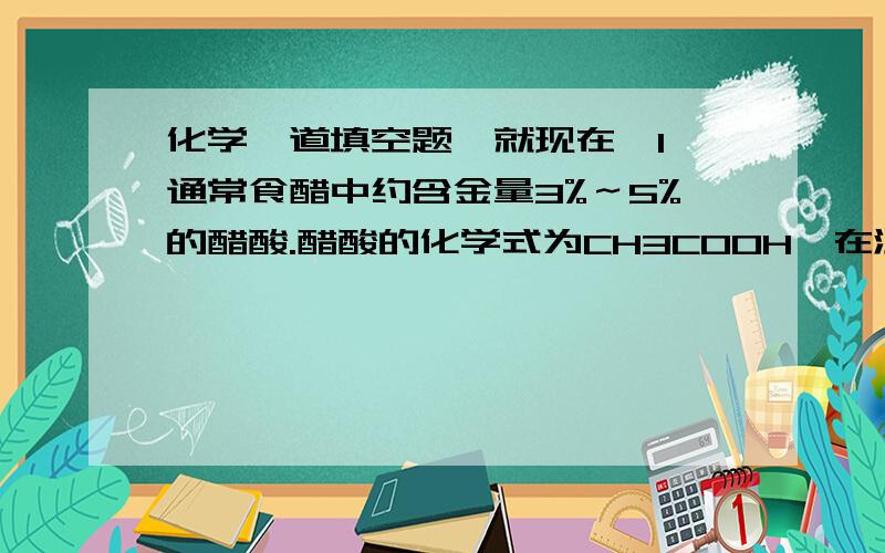 化学一道填空题,就现在,1、通常食醋中约含金量3%～5%的醋酸.醋酸的化学式为CH3COOH,在温度高于16.6℃时是一种无色液体,易溶于水,醋酸具有酸的通用性.2、钙是人体中的一种常见元素,人们每日