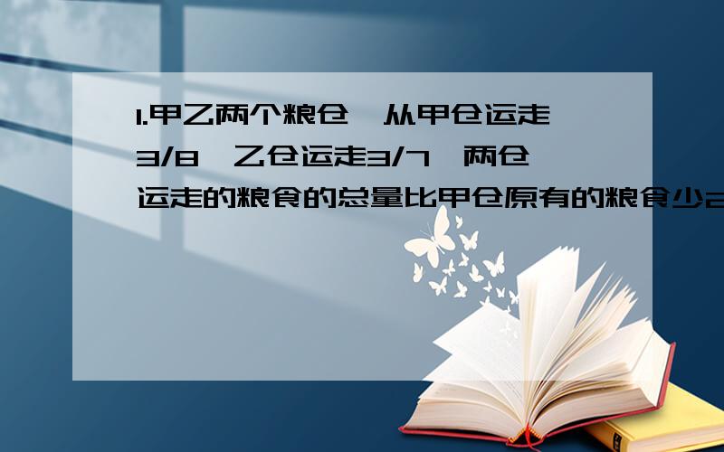 1.甲乙两个粮仓,从甲仓运走3/8,乙仓运走3/7,两仓运走的粮食的总量比甲仓原有的粮食少2/5,乙仓原有粮食63吨,甲仓原有粮食多少吨?2.妈妈把本月工资的40%作当月家用,把另外的72元奖金和剩下的