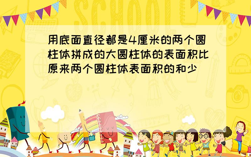 用底面直径都是4厘米的两个圆柱体拼成的大圆柱体的表面积比原来两个圆柱体表面积的和少（）