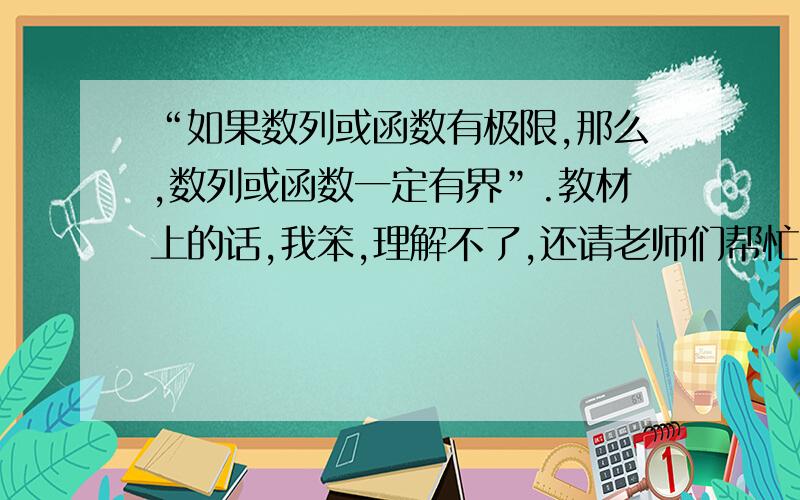 “如果数列或函数有极限,那么,数列或函数一定有界”.教材上的话,我笨,理解不了,还请老师们帮忙.比如,函数f（x）=x,x=（1,+∞）.函数在x→1处有极限,但它没界呀?,呵呵我的教材上关于有界性