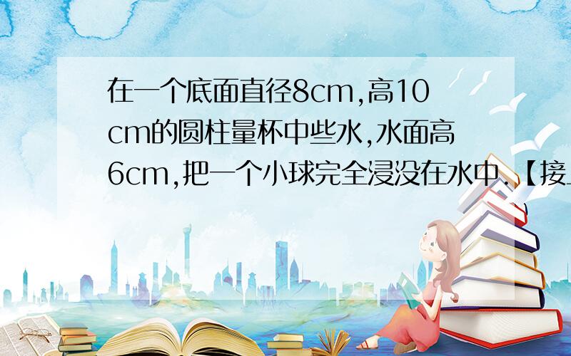 在一个底面直径8cm,高10cm的圆柱量杯中些水,水面高6cm,把一个小球完全浸没在水中.【接上】水满后溢出1.5cm³,求小球的体.（π取近似值3.14）.