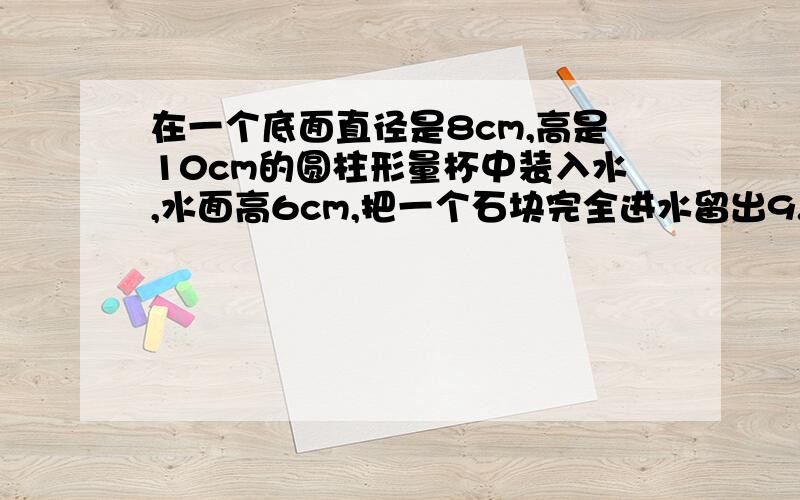 在一个底面直径是8cm,高是10cm的圆柱形量杯中装入水,水面高6cm,把一个石块完全进水留出9.42cm³求石头的体积