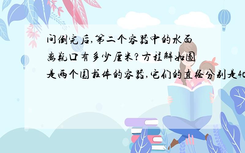 问倒完后,第二个容器中的水面离瓶口有多少厘米?方程解如图是两个圆柱体的容器,它们的直径分别是4cm和8cm,高分别为39cm和10cm,先在第一个容器中倒满水,然后将其倒入第二个容器中,问倒完后,