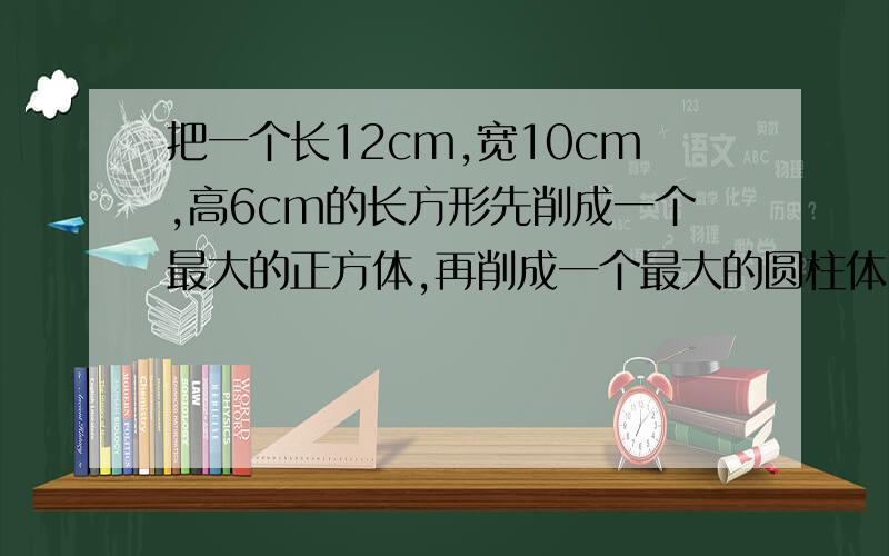 把一个长12cm,宽10cm,高6cm的长方形先削成一个最大的正方体,再削成一个最大的圆柱体,最后削成一个最大的锥体,这个圆锥体的体积是多少立方cm