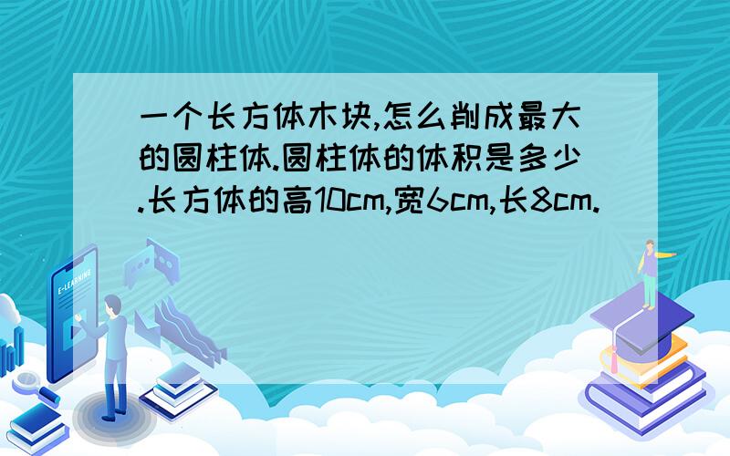 一个长方体木块,怎么削成最大的圆柱体.圆柱体的体积是多少.长方体的高10cm,宽6cm,长8cm.