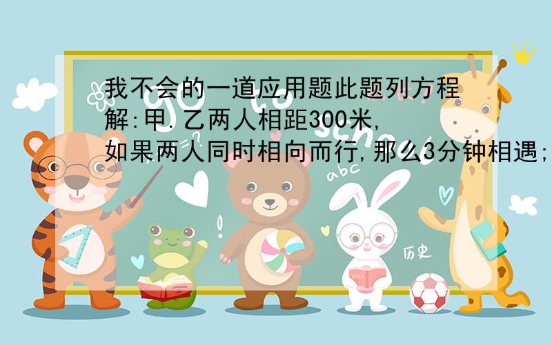 我不会的一道应用题此题列方程解:甲.乙两人相距300米,如果两人同时相向而行,那么3分钟相遇;若两人同时同向而行,那么半小时候甲追上乙.求甲乙两人的速度?