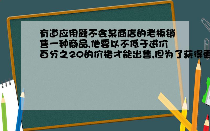 有道应用题不会某商店的老板销售一种商品,他要以不低于进价百分之20的价格才能出售,但为了获得更多利润,他以高出进价百分之80的价格标价,若你想买下标价为360元的这种商品,最多降价多