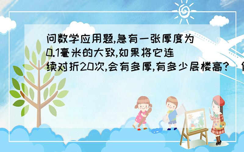 问数学应用题,急有一张厚度为0.1毫米的大致,如果将它连续对折20次,会有多厚,有多少层楼高?（假设一层楼高3米）