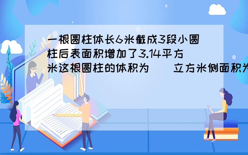 一根圆柱体长6米截成3段小圆柱后表面积增加了3.14平方米这根圆柱的体积为（）立方米侧面积为（）平方米填空