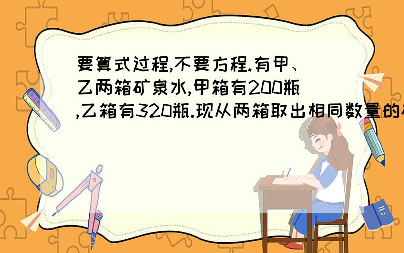 要算式过程,不要方程.有甲、乙两箱矿泉水,甲箱有200瓶,乙箱有320瓶.现从两箱取出相同数量的矿泉水分给小朋友,这时剩下的矿泉水的瓶数甲箱恰好是乙箱的一半.那么,甲箱、乙箱各剩下矿泉