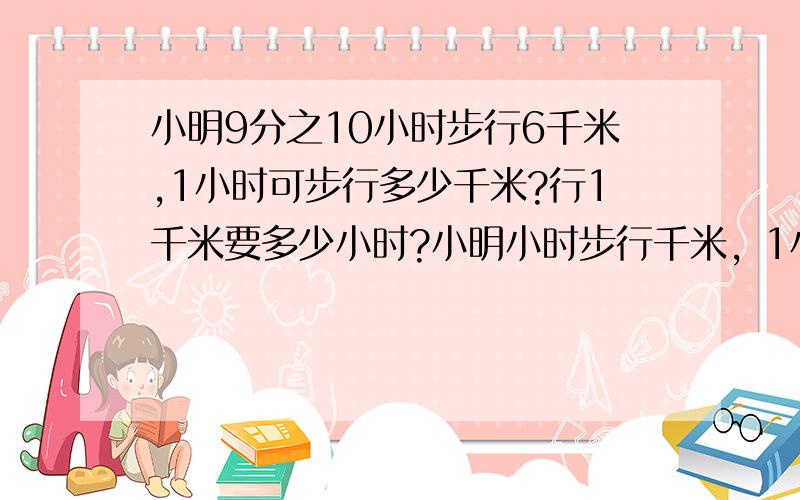 小明9分之10小时步行6千米,1小时可步行多少千米?行1千米要多少小时?小明小时步行千米，1小时可步行多少千米?行1千米要多少小时？