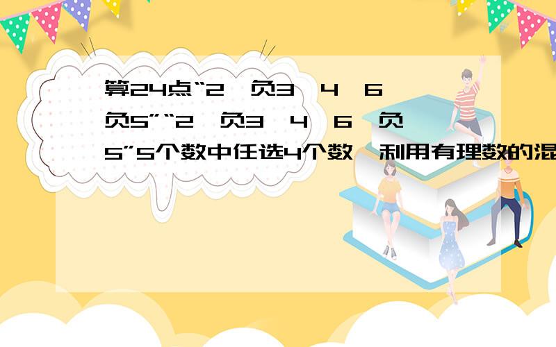 算24点“2,负3,4,6,负5”“2,负3,4,6,负5”5个数中任选4个数,利用有理数的混合运算,使四个数的运算结果为24.