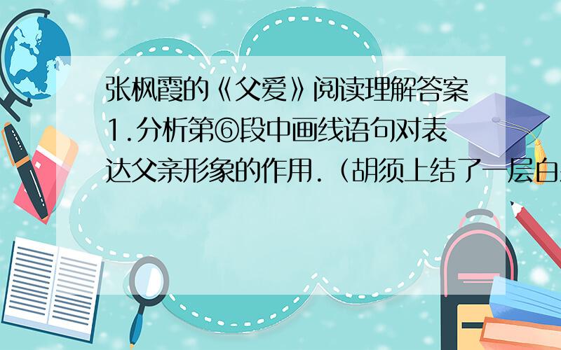 张枫霞的《父爱》阅读理解答案1.分析第⑥段中画线语句对表达父亲形象的作用.（胡须上结了一层白霜）2.文中写刘老师和宿舍的七姐妹深受感动有什么作用?3.阅读这篇文章,你有什么感想?（