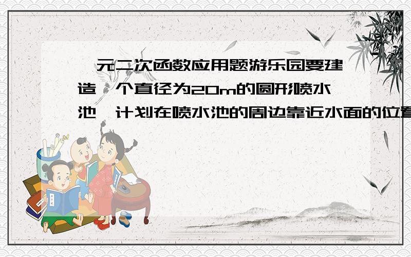 一元二次函数应用题游乐园要建造一个直径为20m的圆形喷水池,计划在喷水池的周边靠近水面的位置安装一圈喷水龙头,使喷出的水柱在离池中心4m处达到最高,高度为6m,另外还要在喷水池中心