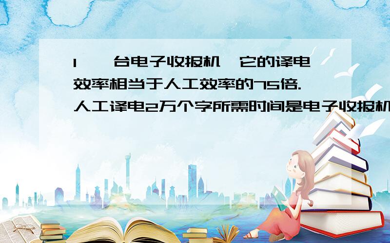 1、一台电子收报机,它的译电效率相当于人工效率的75倍.人工译电2万个字所需时间是电子收报机译电3万个字所需时间的多少倍?2、某项工程,由甲单独做恰好可以如期完成,由乙单独做则要延