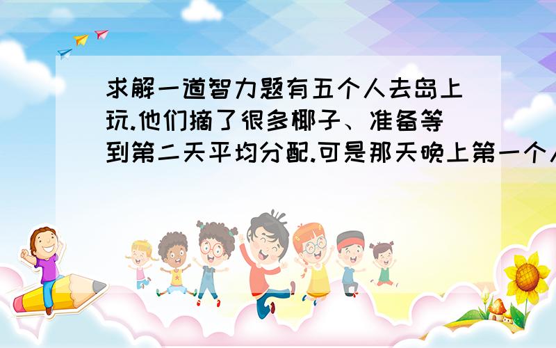 求解一道智力题有五个人去岛上玩.他们摘了很多椰子、准备等到第二天平均分配.可是那天晚上第一个人等不及了,就把椰子平均分成五分、发现多了一个,就喂给狗吃了.他顺便拿走了其中的