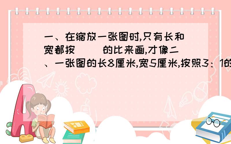 一、在缩放一张图时,只有长和宽都按（ ）的比来画,才像二、一张图的长8厘米,宽5厘米,按照3：1的比例放大后长（ ）厘米,宽（ ）厘米