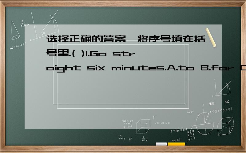 选择正确的答案,将序号填在括号里.( )1.Go straight six minutes.A.to B.for C.at( )2.How i get to the museum?A.can B.must C.am( )3.——Thank you.——A.You're welcome.B.No thanks.C.Thank you.( )4.It's to the cinema.A.near B.next C.left(