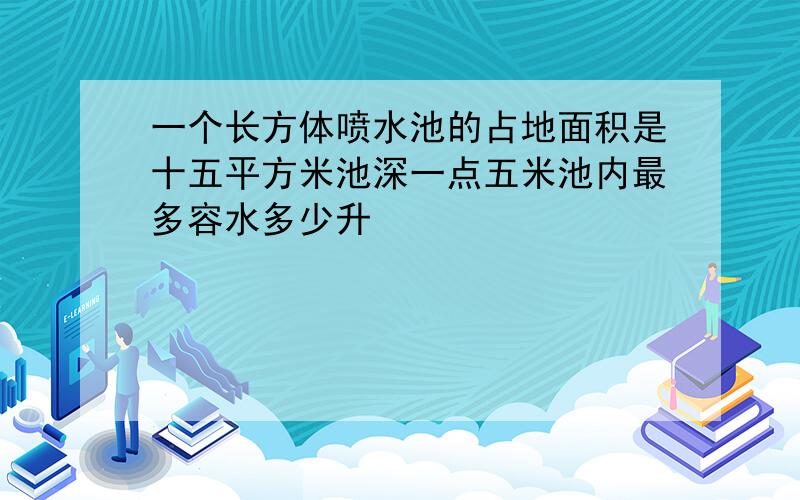 一个长方体喷水池的占地面积是十五平方米池深一点五米池内最多容水多少升