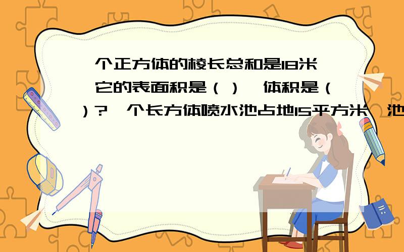 一个正方体的棱长总和是18米,它的表面积是（）,体积是（）?一个长方体喷水池占地15平方米,池深1.5米（）,现在就要啊~