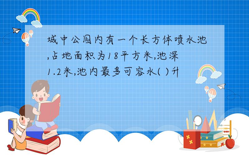 城中公园内有一个长方体喷水池,占地面积为18平方米,池深1.2米,池内最多可容水( )升