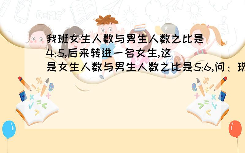 我班女生人数与男生人数之比是4:5,后来转进一名女生,这是女生人数与男生人数之比是5:6,问：现在全班人