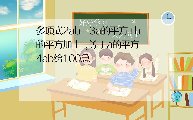 多项式2ab-3a的平方+b的平方加上 ,等于a的平方-4ab给100急