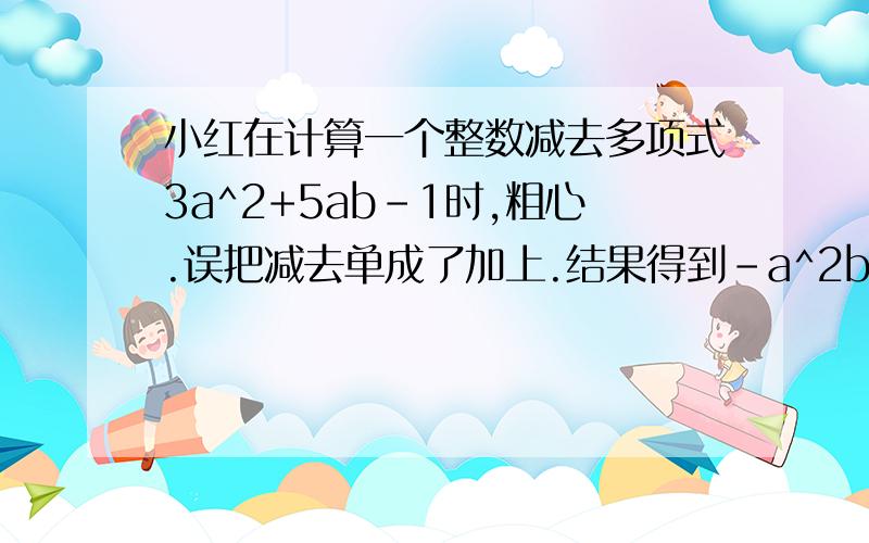 小红在计算一个整数减去多项式3a^2+5ab-1时,粗心.误把减去单成了加上.结果得到-a^2b+ab-5^2是平方请你求出这个整式求出正确的计算结果是整式