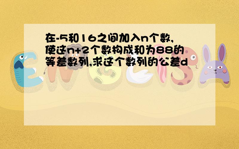 在-5和16之间加入n个数,使这n+2个数构成和为88的等差数列,求这个数列的公差d